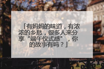 有妈妈的味道，有浓浓的乡愁，很多人来分享“端午仪式感”，你的故事有吗？